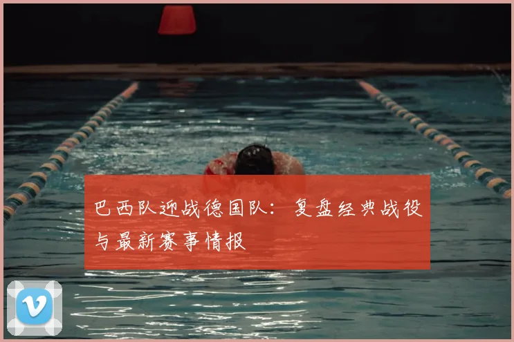 巴西队迎战德国队:复盘经典战役与最新赛事情报