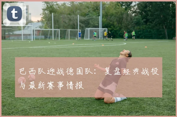 巴西队迎战德国队：复盘经典战役与最新赛事情报