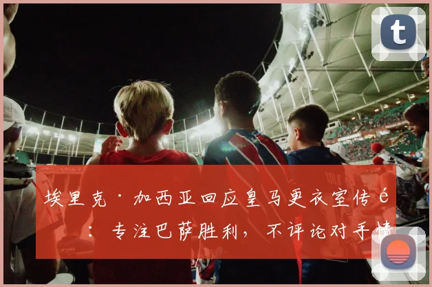 埃里克·加西亚回应皇马更衣室传闻：专注巴萨胜利，不评论对手情况