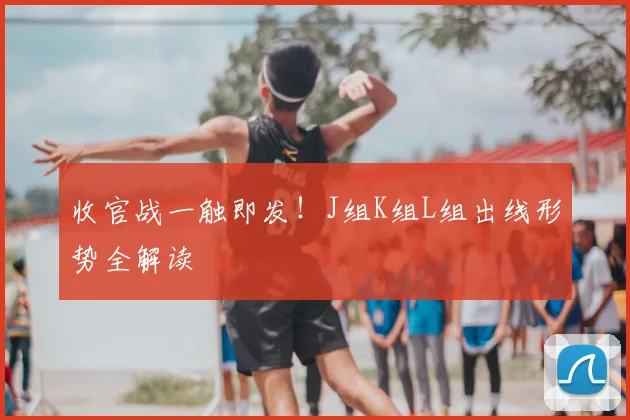 收官战一触即发！J组K组L组出线形势全解读