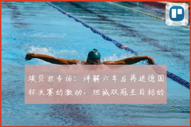 埃贝尔专访:详解六年后再进德国杯决赛的激动,坦诚双冠王目标的挑战与期待