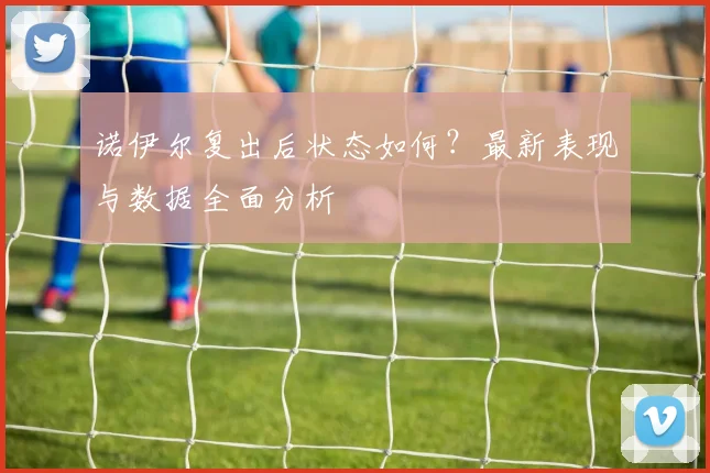 诺伊尔复出后状态如何?最新表现与数据全面分析