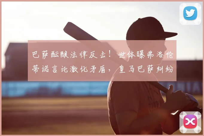 巴萨酝酿法律反击!世体曝弗洛伦蒂诺言论激化矛盾,皇马巴萨纠纷再升级