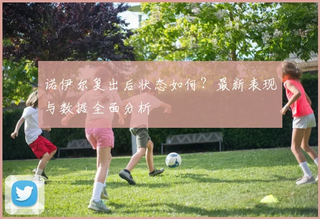 诺伊尔复出后状态如何？最新表现与数据全面分析