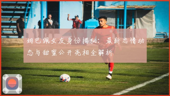 姆巴佩女友身份揭秘：最新恋情动态与甜蜜公开亮相全解析