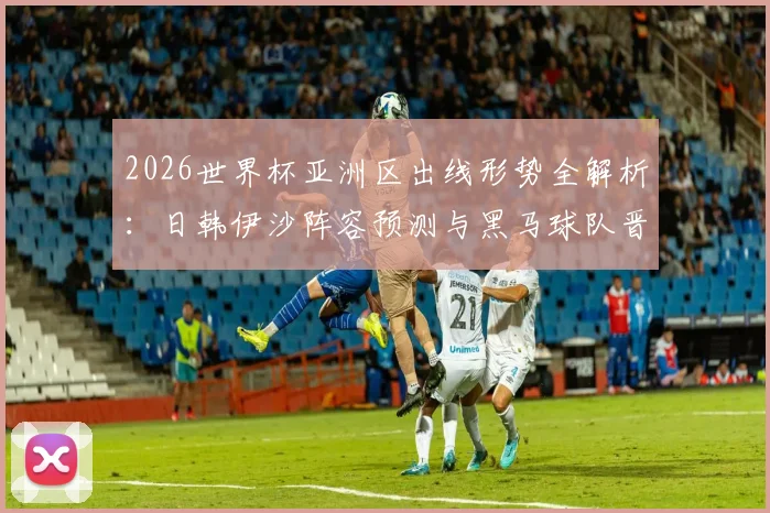 2026世界杯亚洲区出线形势全解析:日韩伊沙阵容预测与黑马球队晋级之路前瞻