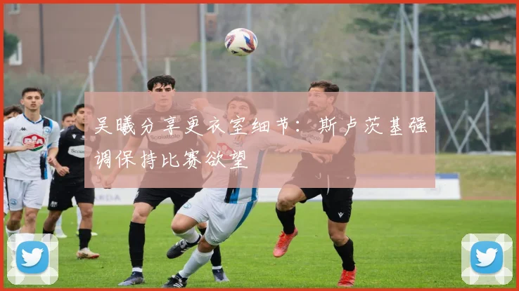 吴曦分享更衣室细节:斯卢茨基强调保持比赛欲望
