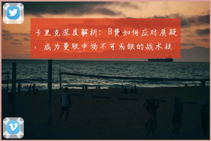 卡里克深度解析:B费如何应对质疑,成为曼联中场不可或缺的战术核心