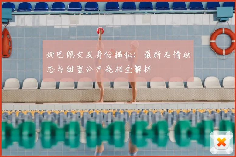 姆巴佩女友身份揭秘：最新恋情动态与甜蜜公开亮相全解析