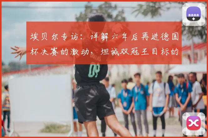 埃贝尔专访:详解六年后再进德国杯决赛的激动,坦诚双冠王目标的挑战与期待