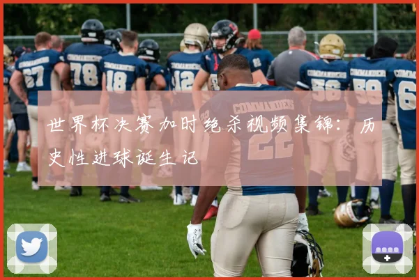 世界杯决赛加时绝杀视频集锦：历史性进球诞生记