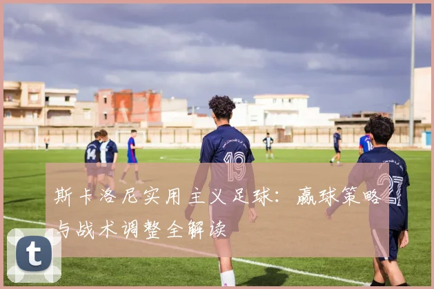 斯卡洛尼实用主义足球：赢球策略与战术调整全解读